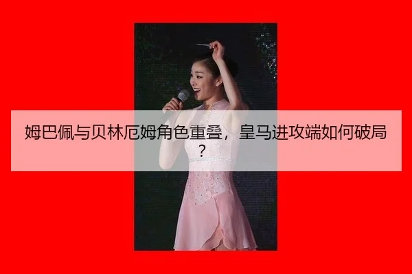 姆巴佩与贝林厄姆角色重叠，皇马进攻端如何破局？