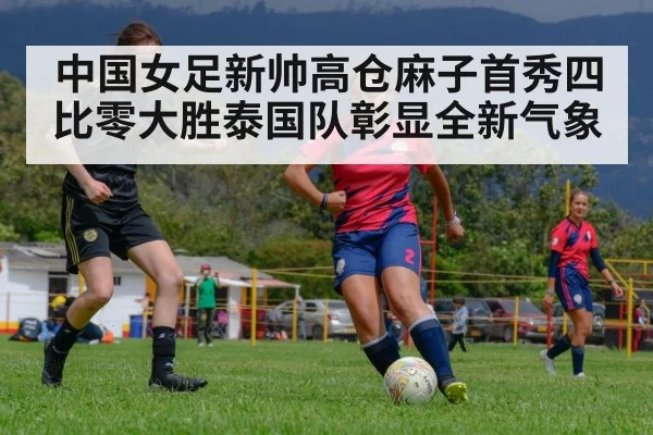 中国女足新帅高仓麻子首秀四比零大胜泰国队彰显全新气象